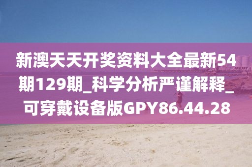 新澳天天开奖资料大全最新54期129期_科学分析严谨解释_可穿戴设备版GPY86.44.28