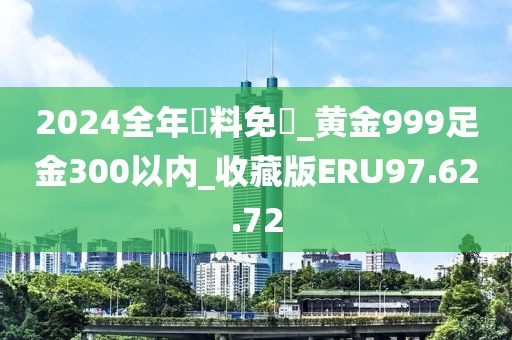 2024全年資料免費_黄金999足金300以内_收藏版ERU97.62.72