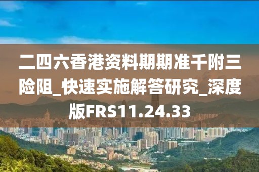 二四六香港资料期期准千附三险阻_快速实施解答研究_深度版FRS11.24.33