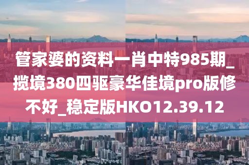 管家婆的资料一肖中特985期_揽境380四驱豪华佳境pro版修不好_稳定版HKO12.39.12