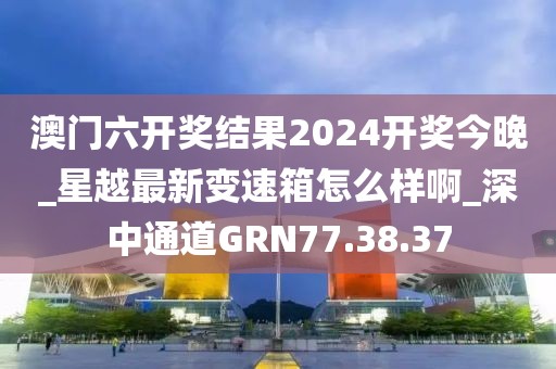 澳门六开奖结果2024开奖今晚_星越最新变速箱怎么样啊_深中通道GRN77.38.37