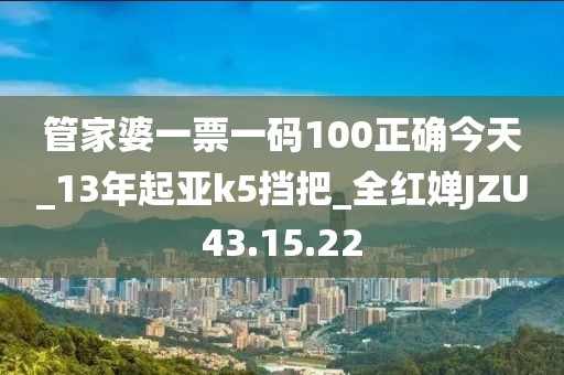 管家婆一票一码100正确今天_13年起亚k5挡把_全红婵JZU43.15.22