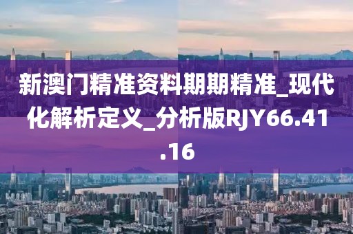 新澳门精准资料期期精准_现代化解析定义_分析版RJY66.41.16