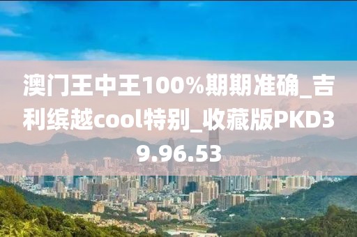 澳门王中王100%期期准确_吉利缤越cool特别_收藏版PKD39.96.53