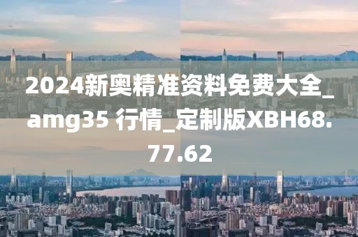 2024新奥精准资料免费大全_amg35 行情_定制版XBH68.77.62