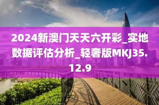 2024新澳门天天六开彩_实地数据评估分析_轻奢版MKJ35.12.9