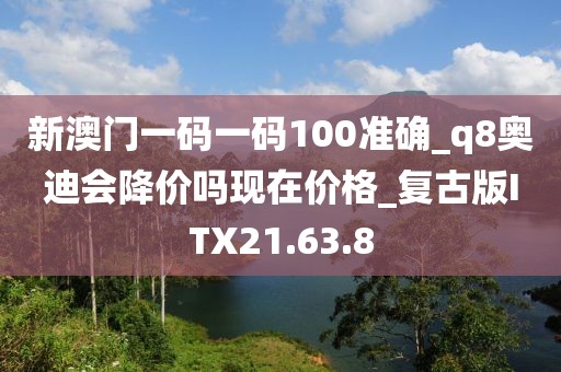 新澳门一码一码100准确_q8奥迪会降价吗现在价格_复古版ITX21.63.8