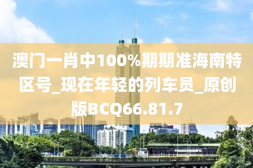 澳门一肖中100%期期准海南特区号_现在年轻的列车员_原创版BCQ66.81.7