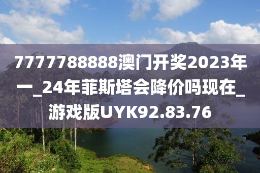 7777788888澳门开奖2023年一_24年菲斯塔会降价吗现在_游戏版UYK92.83.76