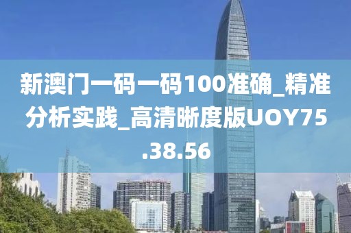 新澳门一码一码100准确_精准分析实践_高清晰度版UOY75.38.56