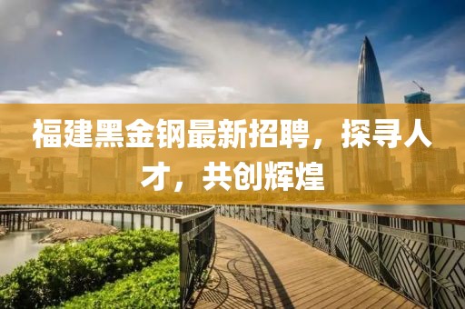 福建黑金钢最新招聘，探寻人才，共创辉煌