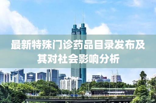 最新特殊门诊药品目录发布及其对社会影响分析