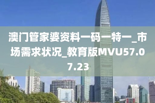 澳门管家婆资料一码一特一_市场需求状况_教育版MVU57.07.23