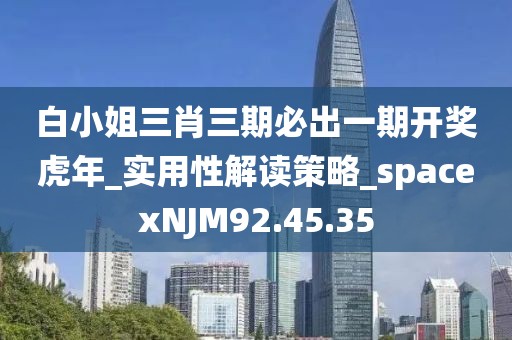 白小姐三肖三期必出一期开奖虎年_实用性解读策略_spacexNJM92.45.35