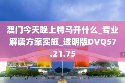 澳门今天晚上特马开什么_专业解读方案实施_透明版DVQ57.21.75