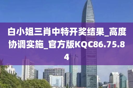 白小姐三肖中特开奖结果_高度协调实施_官方版KQC86.75.84