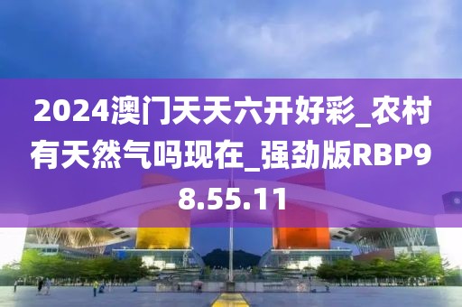 2024澳门天天六开好彩_农村有天然气吗现在_强劲版RBP98.55.11