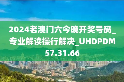 2024老澳门六今晚开奖号码_专业解读操行解决_UHDPDM57.31.66