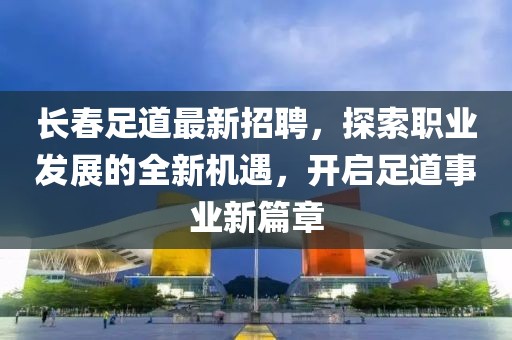 长春足道最新招聘，探索职业发展的全新机遇，开启足道事业新篇章