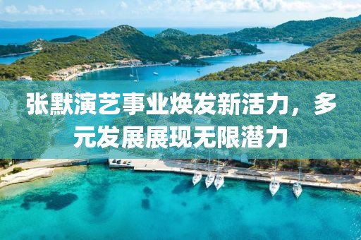 张默演艺事业焕发新活力，多元发展展现无限潜力