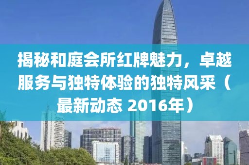 揭秘和庭会所红牌魅力，卓越服务与独特体验的独特风采（最新动态 2016年）