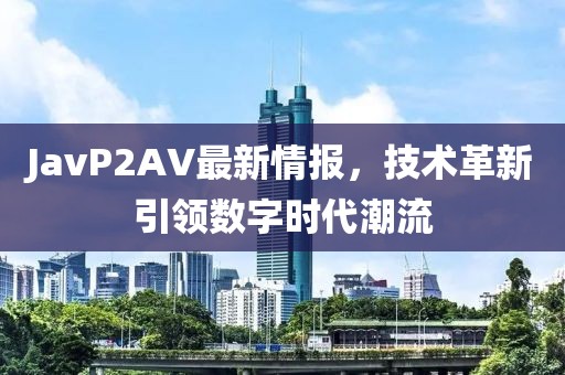 JavP2AV最新情报，技术革新引领数字时代潮流