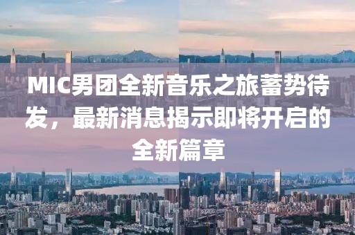 MIC男团全新音乐之旅蓄势待发，最新消息揭示即将开启的全新篇章