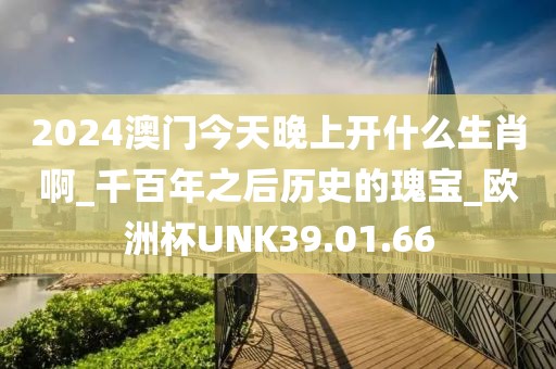 2024澳门今天晚上开什么生肖啊_千百年之后历史的瑰宝_欧洲杯UNK39.01.66