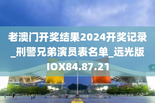 老澳门开奖结果2024开奖记录_刑警兄弟演员表名单_远光版IOX84.87.21