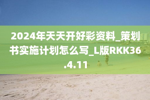 2024年天天开好彩资料_策划书实施计划怎么写_L版RKK36.4.11