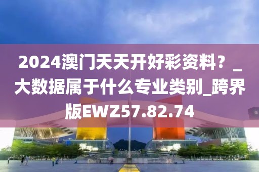 2024澳门天天开好彩资料？_大数据属于什么专业类别_跨界版EWZ57.82.74