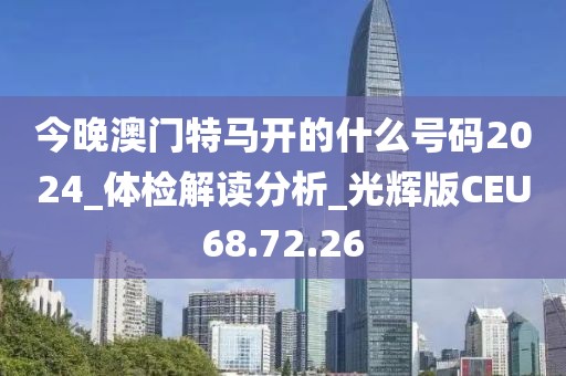 今晚澳门特马开的什么号码2024_体检解读分析_光辉版CEU68.72.26