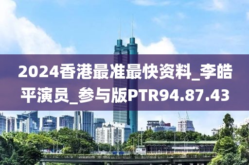 2024香港最准最快资料_李皓平演员_参与版PTR94.87.43