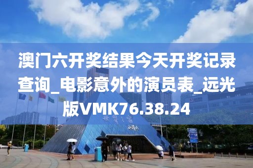 澳门六开奖结果今天开奖记录查询_电影意外的演员表_远光版VMK76.38.24