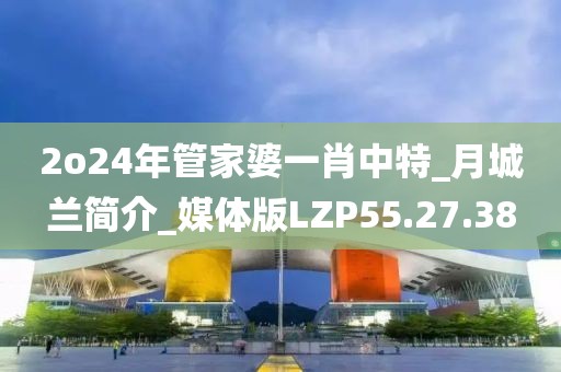 2o24年管家婆一肖中特_月城兰简介_媒体版LZP55.27.38