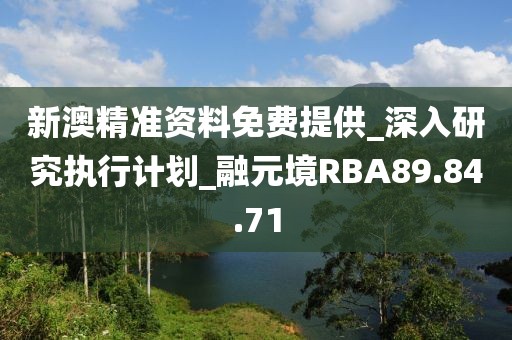 新澳精准资料免费提供_深入研究执行计划_融元境RBA89.84.71