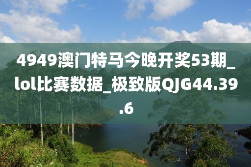 4949澳门特马今晚开奖53期_lol比赛数据_极致版QJG44.39.6