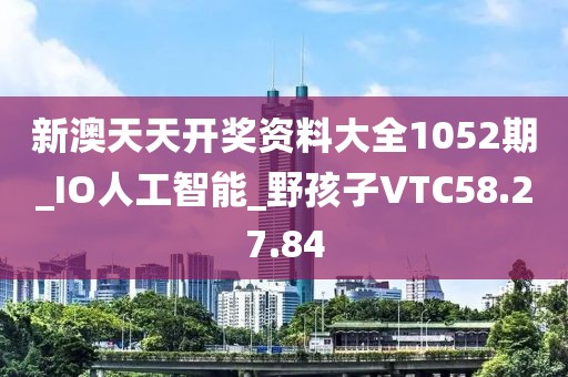 新澳天天开奖资料大全1052期_IO人工智能_野孩子VTC58.27.84