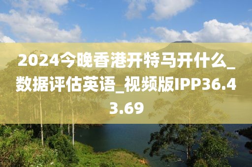 2024今晚香港开特马开什么_数据评估英语_视频版IPP36.43.69