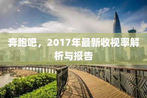 奔跑吧，2017年最新收视率解析与报告