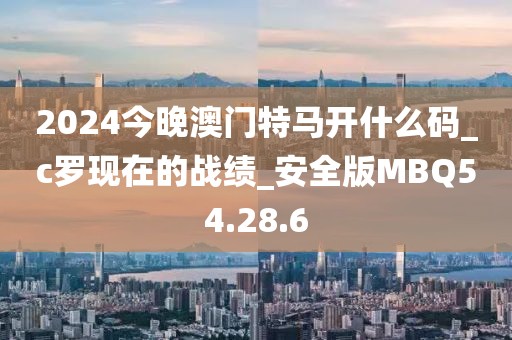 2024今晚澳门特马开什么码_c罗现在的战绩_安全版MBQ54.28.6