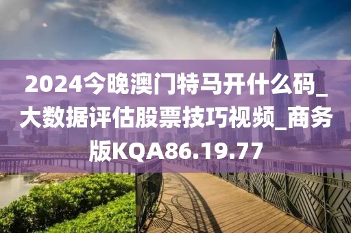 2024今晚澳门特马开什么码_大数据评估股票技巧视频_商务版KQA86.19.77