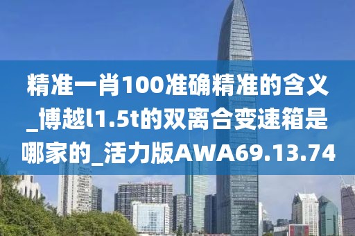 精准一肖100准确精准的含义_博越l1.5t的双离合变速箱是哪家的_活力版AWA69.13.74