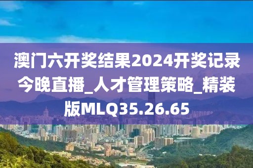 澳门六开奖结果2024开奖记录今晚直播_人才管理策略_精装版MLQ35.26.65