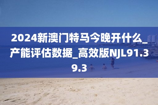 2024新澳门特马今晚开什么_产能评估数据_高效版NJL91.39.3