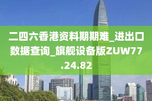 二四六香港资料期期难_进出口数据查询_旗舰设备版ZUW77.24.82