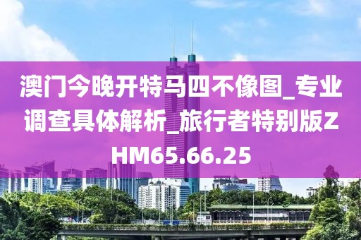 澳门今晚开特马四不像图_专业调查具体解析_旅行者特别版ZHM65.66.25