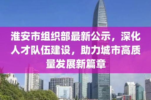 淮安市组织部最新公示，深化人才队伍建设，助力城市高质量发展新篇章