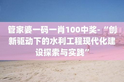 管家婆一码一肖100中奖-“创新驱动下的水利工程现代化建设探索与实践”