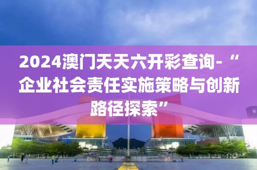 2024澳门天天六开彩查询-“企业社会责任实施策略与创新路径探索”